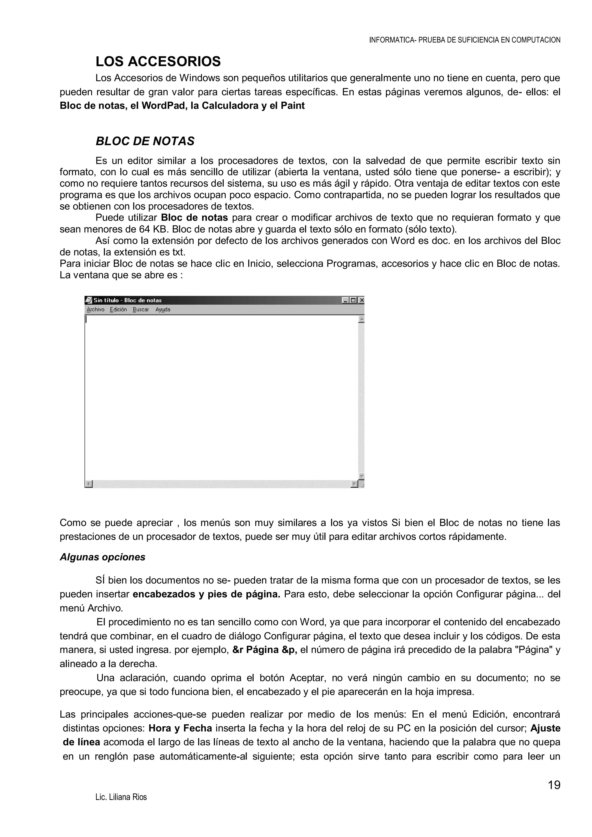 INFORMATICA- PRUEBA DE SUFICIENCIA EN COMPUTACION

LOS ACCESORIOS
Los Accesorios de Windows son pequeños utilitarios que generalmente uno no tiene en cuenta, pero que
pueden resultar de gran valor para ciertas tareas específicas. En estas páginas veremos algunos, de- ellos: el
Bloc de notas, el WordPad, la Calculadora y el Paint

BLOC DE NOTAS
Es un editor similar a los procesadores de textos, con la salvedad de que permite escribir texto sin
formato, con lo cual es más sencillo de utilizar (abierta la ventana, usted sólo tiene que ponerse- a escribir); y
como no requiere tantos recursos del sistema, su uso es más ágil y rápido. Otra ventaja de editar textos con este
programa es que los archivos ocupan poco espacio. Como contrapartida, no se pueden lograr los resultados que
se obtienen con los procesadores de textos.
Puede utilizar Bloc de notas para crear o modificar archivos de texto que no requieran formato y que
sean menores de 64 KB. Bloc de notas abre y guarda el texto sólo en formato (sólo texto).
Así como la extensión por defecto de los archivos generados con Word es doc. en los archivos del Bloc
de notas, la extensión es txt.
Para iniciar Bloc de notas se hace clic en Inicio, selecciona Programas, accesorios y hace clic en Bloc de notas.
La ventana que se abre es :

Como se puede apreciar , los menús son muy similares a los ya vistos Si bien el Bloc de notas no tiene las
prestaciones de un procesador de textos, puede ser muy útil para editar archivos cortos rápidamente.
Algunas opciones
SÍ bien los documentos no se- pueden tratar de la misma forma que con un procesador de textos, se les
pueden insertar encabezados y pies de página. Para esto, debe seleccionar la opción Configurar página... del
menú Archivo.
El procedimiento no es tan sencillo como con Word, ya que para incorporar el contenido del encabezado
tendrá que combinar, en el cuadro de diálogo Configurar página, el texto que desea incluir y los códigos. De esta
manera, si usted ingresa. por ejemplo, &r Página &p, el número de página irá precedido de la palabra "Página" y
alineado a la derecha.
Una aclaración, cuando oprima el botón Aceptar, no verá ningún cambio en su documento; no se
preocupe, ya que si todo funciona bien, el encabezado y el pie aparecerán en la hoja impresa.
Las principales acciones-que-se pueden realizar por medio de los menús: En el menú Edición, encontrará
distintas opciones: Hora y Fecha inserta la fecha y la hora del reloj de su PC en la posición del cursor; Ajuste
de línea acomoda el largo de las líneas de texto al ancho de la ventana, haciendo que la palabra que no quepa
en un renglón pase automáticamente-al siguiente; esta opción sirve tanto para escribir como para leer un

19
Lic. Liliana Rios

 