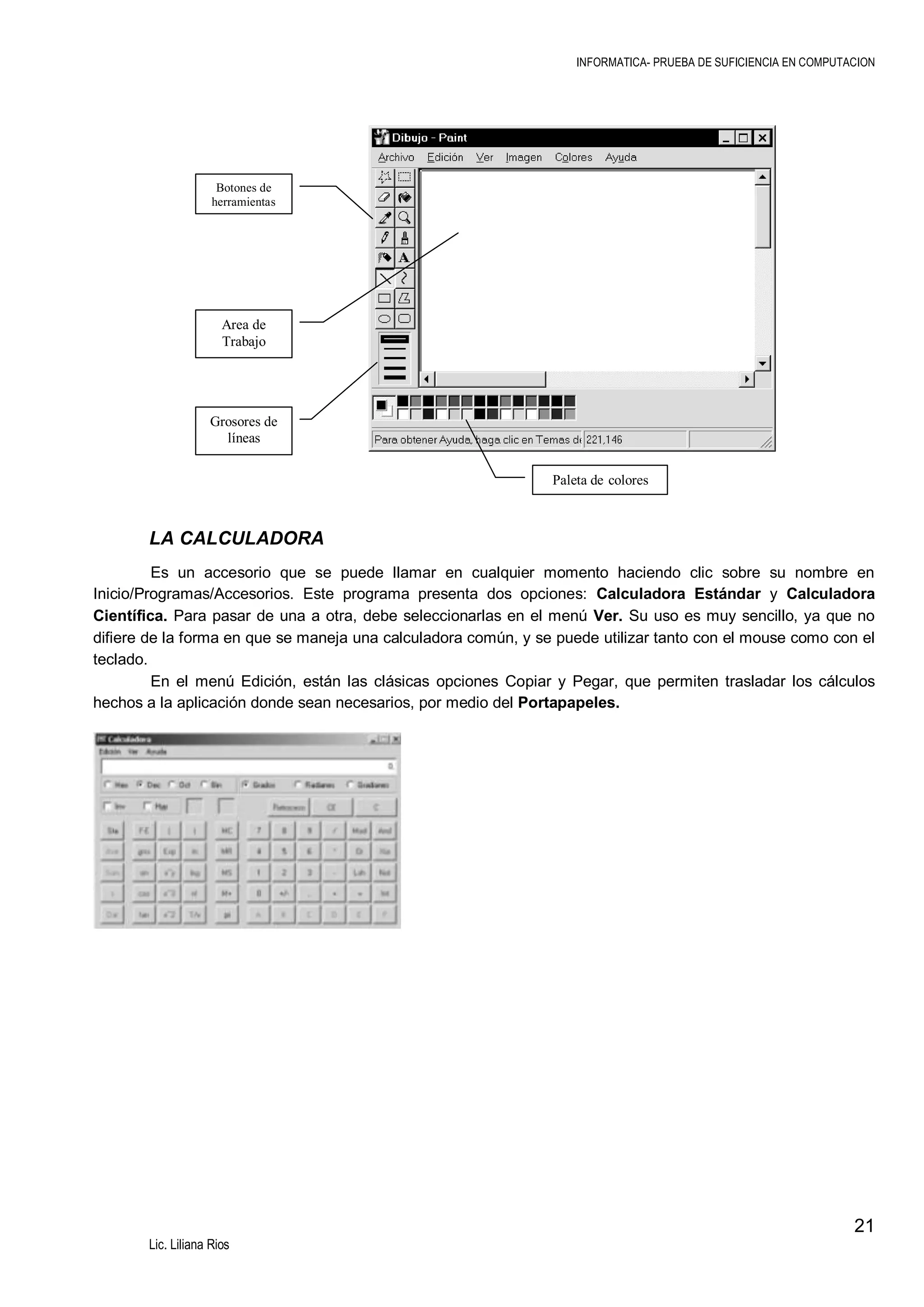 INFORMATICA- PRUEBA DE SUFICIENCIA EN COMPUTACION

Botones de
herramientas

Area de
Trabajo

Grosores de
líneas
Paleta de colores

LA CALCULADORA
Es un accesorio que se puede llamar en cualquier momento haciendo clic sobre su nombre en
Inicio/Programas/Accesorios. Este programa presenta dos opciones: Calculadora Estándar y Calculadora
Científica. Para pasar de una a otra, debe seleccionarlas en el menú Ver. Su uso es muy sencillo, ya que no
difiere de la forma en que se maneja una calculadora común, y se puede utilizar tanto con el mouse como con el
teclado.
En el menú Edición, están las clásicas opciones Copiar y Pegar, que permiten trasladar los cálculos
hechos a la aplicación donde sean necesarios, por medio del Portapapeles.

21
Lic. Liliana Rios

 
