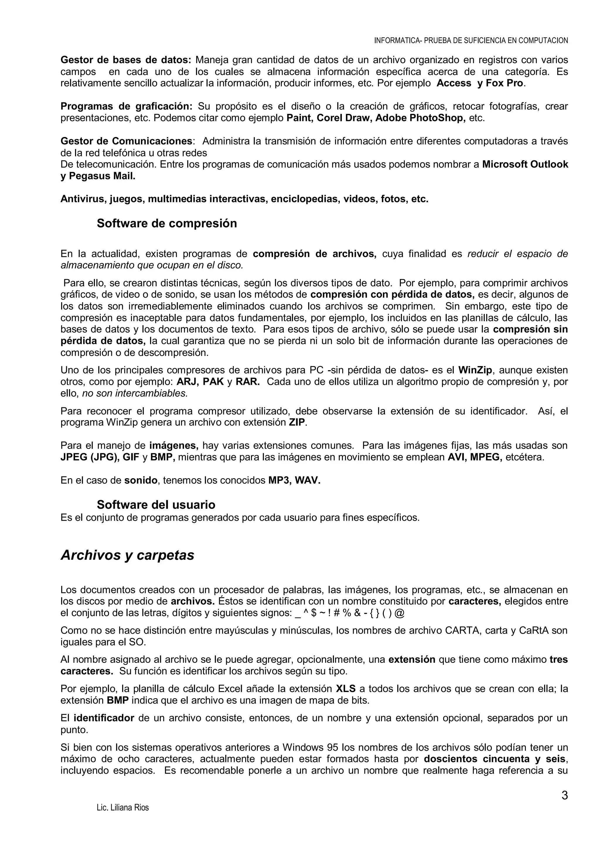 INFORMATICA- PRUEBA DE SUFICIENCIA EN COMPUTACION

Gestor de bases de datos: Maneja gran cantidad de datos de un archivo organizado en registros con varios
campos en cada uno de los cuales se almacena información específica acerca de una categoría. Es
relativamente sencillo actualizar la información, producir informes, etc. Por ejemplo Access y Fox Pro.
Programas de graficación: Su propósito es el diseño o la creación de gráficos, retocar fotografías, crear
presentaciones, etc. Podemos citar como ejemplo Paint, Corel Draw, Adobe PhotoShop, etc.
Gestor de Comunicaciones: Administra la transmisión de información entre diferentes computadoras a través
de la red telefónica u otras redes
De telecomunicación. Entre los programas de comunicación más usados podemos nombrar a Microsoft Outlook
y Pegasus Mail.
Antivirus, juegos, multimedias interactivas, enciclopedias, videos, fotos, etc.

Software de compresión
En la actualidad, existen programas de compresión de archivos, cuya finalidad es reducir el espacio de
almacenamiento que ocupan en el disco.
Para ello, se crearon distintas técnicas, según los diversos tipos de dato. Por ejemplo, para comprimir archivos
gráficos, de video o de sonido, se usan los métodos de compresión con pérdida de datos, es decir, algunos de
los datos son irremediablemente eliminados cuando los archivos se comprimen. Sin embargo, este tipo de
compresión es inaceptable para datos fundamentales, por ejemplo, los incluidos en las planillas de cálculo, las
bases de datos y los documentos de texto. Para esos tipos de archivo, sólo se puede usar la compresión sin
pérdida de datos, la cual garantiza que no se pierda ni un solo bit de información durante las operaciones de
compresión o de descompresión.
Uno de los principales compresores de archivos para PC -sin pérdida de datos- es el WinZip, aunque existen
otros, como por ejemplo: ARJ, PAK y RAR. Cada uno de ellos utiliza un algoritmo propio de compresión y, por
ello, no son intercambiables.
Para reconocer el programa compresor utilizado, debe observarse la extensión de su identificador.
programa WinZip genera un archivo con extensión ZIP.

Así, el

Para el manejo de imágenes, hay varias extensiones comunes. Para las imágenes fijas, las más usadas son
JPEG (JPG), GIF y BMP, mientras que para las imágenes en movimiento se emplean AVI, MPEG, etcétera.
En el caso de sonido, tenemos los conocidos MP3, WAV.

Software del usuario
Es el conjunto de programas generados por cada usuario para fines específicos.

Archivos y carpetas
Los documentos creados con un procesador de palabras, las imágenes, los programas, etc., se almacenan en
los discos por medio de archivos. Éstos se identifican con un nombre constituido por caracteres, elegidos entre
el conjunto de las letras, dígitos y siguientes signos: _ ^ $ ~ ! # % & - { } ( ) @
Como no se hace distinción entre mayúsculas y minúsculas, los nombres de archivo CARTA, carta y CaRtA son
iguales para el SO.
Al nombre asignado al archivo se le puede agregar, opcionalmente, una extensión que tiene como máximo tres
caracteres. Su función es identificar los archivos según su tipo.
Por ejemplo, la planilla de cálculo Excel añade la extensión XLS a todos los archivos que se crean con ella; la
extensión BMP indica que el archivo es una imagen de mapa de bits.
El identificador de un archivo consiste, entonces, de un nombre y una extensión opcional, separados por un
punto.
Si bien con los sistemas operativos anteriores a Windows 95 los nombres de los archivos sólo podían tener un
máximo de ocho caracteres, actualmente pueden estar formados hasta por doscientos cincuenta y seis,
incluyendo espacios. Es recomendable ponerle a un archivo un nombre que realmente haga referencia a su

3
Lic. Liliana Rios

 