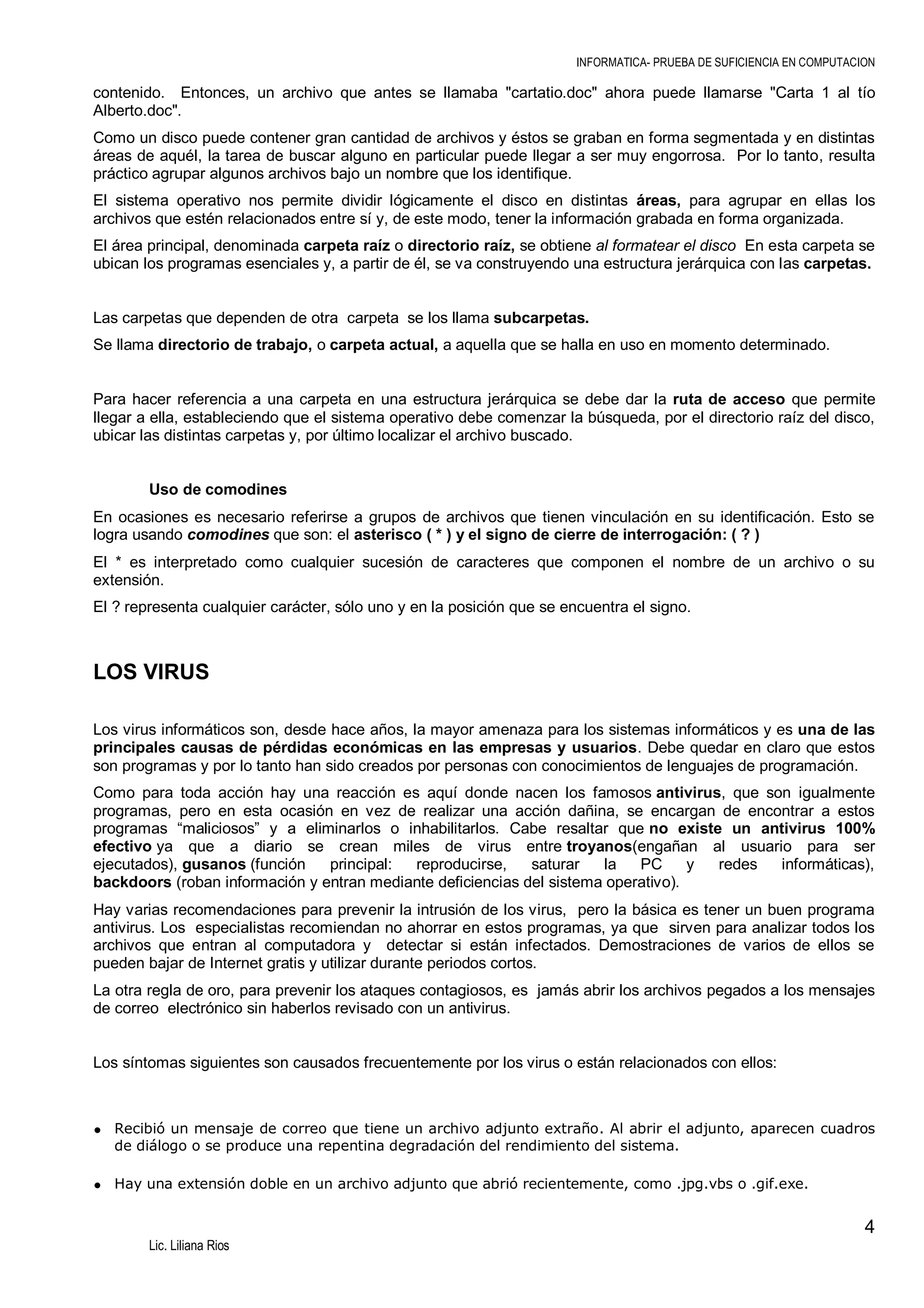 INFORMATICA- PRUEBA DE SUFICIENCIA EN COMPUTACION

contenido. Entonces, un archivo que antes se llamaba "cartatio.doc" ahora puede llamarse "Carta 1 al tío
Alberto.doc".
Como un disco puede contener gran cantidad de archivos y éstos se graban en forma segmentada y en distintas
áreas de aquél, la tarea de buscar alguno en particular puede llegar a ser muy engorrosa. Por lo tanto, resulta
práctico agrupar algunos archivos bajo un nombre que los identifique.
El sistema operativo nos permite dividir lógicamente el disco en distintas áreas, para agrupar en ellas los
archivos que estén relacionados entre sí y, de este modo, tener la información grabada en forma organizada.
El área principal, denominada carpeta raíz o directorio raíz, se obtiene al formatear el disco En esta carpeta se
ubican los programas esenciales y, a partir de él, se va construyendo una estructura jerárquica con las carpetas.

Las carpetas que dependen de otra carpeta se los llama subcarpetas.
Se llama directorio de trabajo, o carpeta actual, a aquella que se halla en uso en momento determinado.

Para hacer referencia a una carpeta en una estructura jerárquica se debe dar la ruta de acceso que permite
llegar a ella, estableciendo que el sistema operativo debe comenzar la búsqueda, por el directorio raíz del disco,
ubicar las distintas carpetas y, por último localizar el archivo buscado.

Uso de comodines
En ocasiones es necesario referirse a grupos de archivos que tienen vinculación en su identificación. Esto se
logra usando comodines que son: el asterisco ( * ) y el signo de cierre de interrogación: ( ? )
El * es interpretado como cualquier sucesión de caracteres que componen el nombre de un archivo o su
extensión.
El ? representa cualquier carácter, sólo uno y en la posición que se encuentra el signo.

LOS VIRUS
Los virus informáticos son, desde hace años, la mayor amenaza para los sistemas informáticos y es una de las
principales causas de pérdidas económicas en las empresas y usuarios. Debe quedar en claro que estos
son programas y por lo tanto han sido creados por personas con conocimientos de lenguajes de programación.
Como para toda acción hay una reacción es aquí donde nacen los famosos antivirus, que son igualmente
programas, pero en esta ocasión en vez de realizar una acción dañina, se encargan de encontrar a estos
programas “maliciosos” y a eliminarlos o inhabilitarlos. Cabe resaltar que no existe un antivirus 100%
efectivo ya que a diario se crean miles de virus entre troyanos(engañan al usuario para ser
ejecutados), gusanos (función
principal:
reproducirse,
saturar
la
PC
y
redes
informáticas),
backdoors (roban información y entran mediante deficiencias del sistema operativo).
Hay varias recomendaciones para prevenir la intrusión de los virus, pero la básica es tener un buen programa
antivirus. Los especialistas recomiendan no ahorrar en estos programas, ya que sirven para analizar todos los
archivos que entran al computadora y detectar si están infectados. Demostraciones de varios de ellos se
pueden bajar de Internet gratis y utilizar durante periodos cortos.
La otra regla de oro, para prevenir los ataques contagiosos, es jamás abrir los archivos pegados a los mensajes
de correo electrónico sin haberlos revisado con un antivirus.

Los síntomas siguientes son causados frecuentemente por los virus o están relacionados con ellos:

• Recibió un mensaje de correo que tiene un archivo adjunto extraño. Al abrir el adjunto, aparecen cuadros
de diálogo o se produce una repentina degradación del rendimiento del sistema.

• Hay una extensión doble en un archivo adjunto que abrió recientemente, como .jpg.vbs o .gif.exe.

4
Lic. Liliana Rios

 