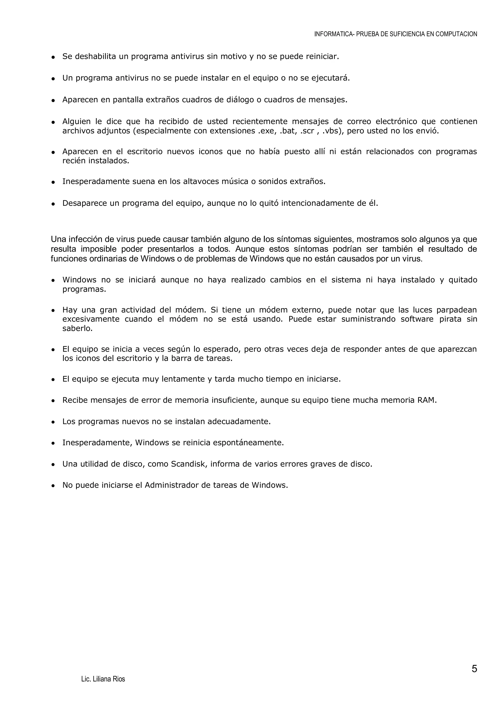 INFORMATICA- PRUEBA DE SUFICIENCIA EN COMPUTACION

• Se deshabilita un programa antivirus sin motivo y no se puede reiniciar.
• Un programa antivirus no se puede instalar en el equipo o no se ejecutará.
• Aparecen en pantalla extraños cuadros de diálogo o cuadros de mensajes.
• Alguien le dice que ha recibido de usted recientemente mensajes de correo electrónico que contienen
archivos adjuntos (especialmente con extensiones .exe, .bat, .scr , .vbs), pero usted no los envió.

• Aparecen en el escritorio nuevos iconos que no había puesto allí ni están relacionados con programas
recién instalados.

• Inesperadamente suena en los altavoces música o sonidos extraños.
• Desaparece un programa del equipo, aunque no lo quitó intencionadamente de él.

Una infección de virus puede causar también alguno de los síntomas siguientes, mostramos solo algunos ya que
resulta imposible poder presentarlos a todos. Aunque estos síntomas podrían ser también el resultado de
funciones ordinarias de Windows o de problemas de Windows que no están causados por un virus.
• Windows no se iniciará aunque no haya realizado cambios en el sistema ni haya instalado y quitado
programas.

• Hay una gran actividad del módem. Si tiene un módem externo, puede notar que las luces parpadean

excesivamente cuando el módem no se está usando. Puede estar suministrando software pirata sin
saberlo.

• El equipo se inicia a veces según lo esperado, pero otras veces deja de responder antes de que aparezcan
los iconos del escritorio y la barra de tareas.

• El equipo se ejecuta muy lentamente y tarda mucho tiempo en iniciarse.
• Recibe mensajes de error de memoria insuficiente, aunque su equipo tiene mucha memoria RAM.
• Los programas nuevos no se instalan adecuadamente.
• Inesperadamente, Windows se reinicia espontáneamente.
• Una utilidad de disco, como Scandisk, informa de varios errores graves de disco.
• No puede iniciarse el Administrador de tareas de Windows.

5
Lic. Liliana Rios

 