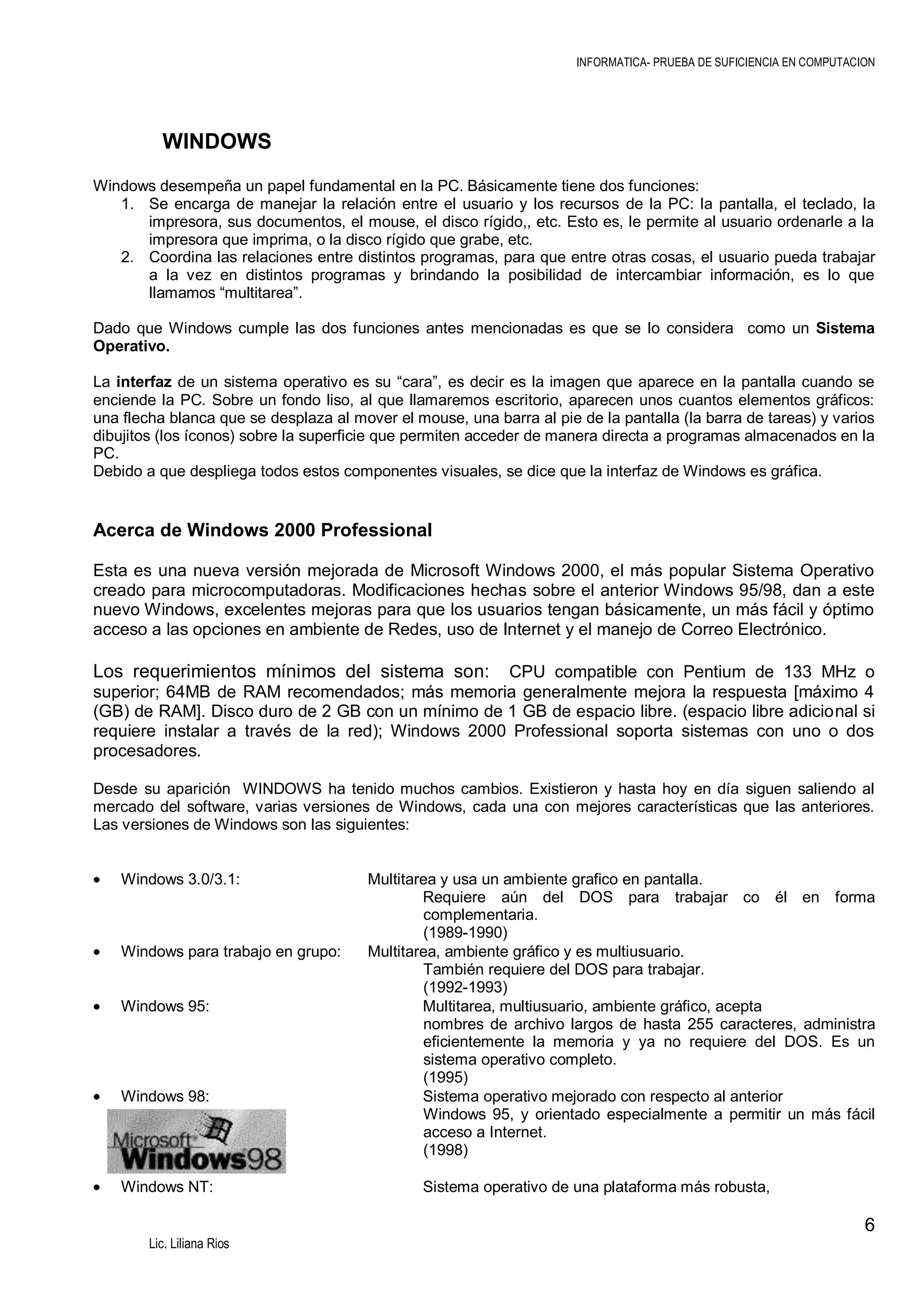 INFORMATICA- PRUEBA DE SUFICIENCIA EN COMPUTACION

WINDOWS
Windows desempeña un papel fundamental en la PC. Básicamente tiene dos funciones:
1. Se encarga de manejar la relación entre el usuario y los recursos de la PC: la pantalla, el teclado, la
impresora, sus documentos, el mouse, el disco rígido,, etc. Esto es, le permite al usuario ordenarle a la
impresora que imprima, o la disco rígido que grabe, etc.
2. Coordina las relaciones entre distintos programas, para que entre otras cosas, el usuario pueda trabajar
a la vez en distintos programas y brindando la posibilidad de intercambiar información, es lo que
llamamos “multitarea”.
Dado que Windows cumple las dos funciones antes mencionadas es que se lo considera como un Sistema
Operativo.
La interfaz de un sistema operativo es su “cara”, es decir es la imagen que aparece en la pantalla cuando se
enciende la PC. Sobre un fondo liso, al que llamaremos escritorio, aparecen unos cuantos elementos gráficos:
una flecha blanca que se desplaza al mover el mouse, una barra al pie de la pantalla (la barra de tareas) y varios
dibujitos (los íconos) sobre la superficie que permiten acceder de manera directa a programas almacenados en la
PC.
Debido a que despliega todos estos componentes visuales, se dice que la interfaz de Windows es gráfica.

Acerca de Windows 2000 Professional
Esta es una nueva versión mejorada de Microsoft Windows 2000, el más popular Sistema Operativo
creado para microcomputadoras. Modificaciones hechas sobre el anterior Windows 95/98, dan a este
nuevo Windows, excelentes mejoras para que los usuarios tengan básicamente, un más fácil y óptimo
acceso a las opciones en ambiente de Redes, uso de Internet y el manejo de Correo Electrónico.

Los requerimientos mínimos del sistema son:

CPU compatible con Pentium de 133 MHz o
superior; 64MB de RAM recomendados; más memoria generalmente mejora la respuesta [máximo 4
(GB) de RAM]. Disco duro de 2 GB con un mínimo de 1 GB de espacio libre. (espacio libre adicional si
requiere instalar a través de la red); Windows 2000 Professional soporta sistemas con uno o dos
procesadores.
Desde su aparición WINDOWS ha tenido muchos cambios. Existieron y hasta hoy en día siguen saliendo al
mercado del software, varias versiones de Windows, cada una con mejores características que las anteriores.
Las versiones de Windows son las siguientes:

Windows 3.0/3.1:

Windows para trabajo en grupo:

Windows 95:

Windows 98:

Windows NT:

Multitarea y usa un ambiente grafico en pantalla.
Requiere aún del DOS para trabajar co él en forma
complementaria.
(1989-1990)
Multitarea, ambiente gráfico y es multiusuario.
También requiere del DOS para trabajar.
(1992-1993)
Multitarea, multiusuario, ambiente gráfico, acepta
nombres de archivo largos de hasta 255 caracteres, administra
eficientemente la memoria y ya no requiere del DOS. Es un
sistema operativo completo.
(1995)
Sistema operativo mejorado con respecto al anterior
Windows 95, y orientado especialmente a permitir un más fácil
acceso a Internet.
(1998)
Sistema operativo de una plataforma más robusta,

6
Lic. Liliana Rios

 