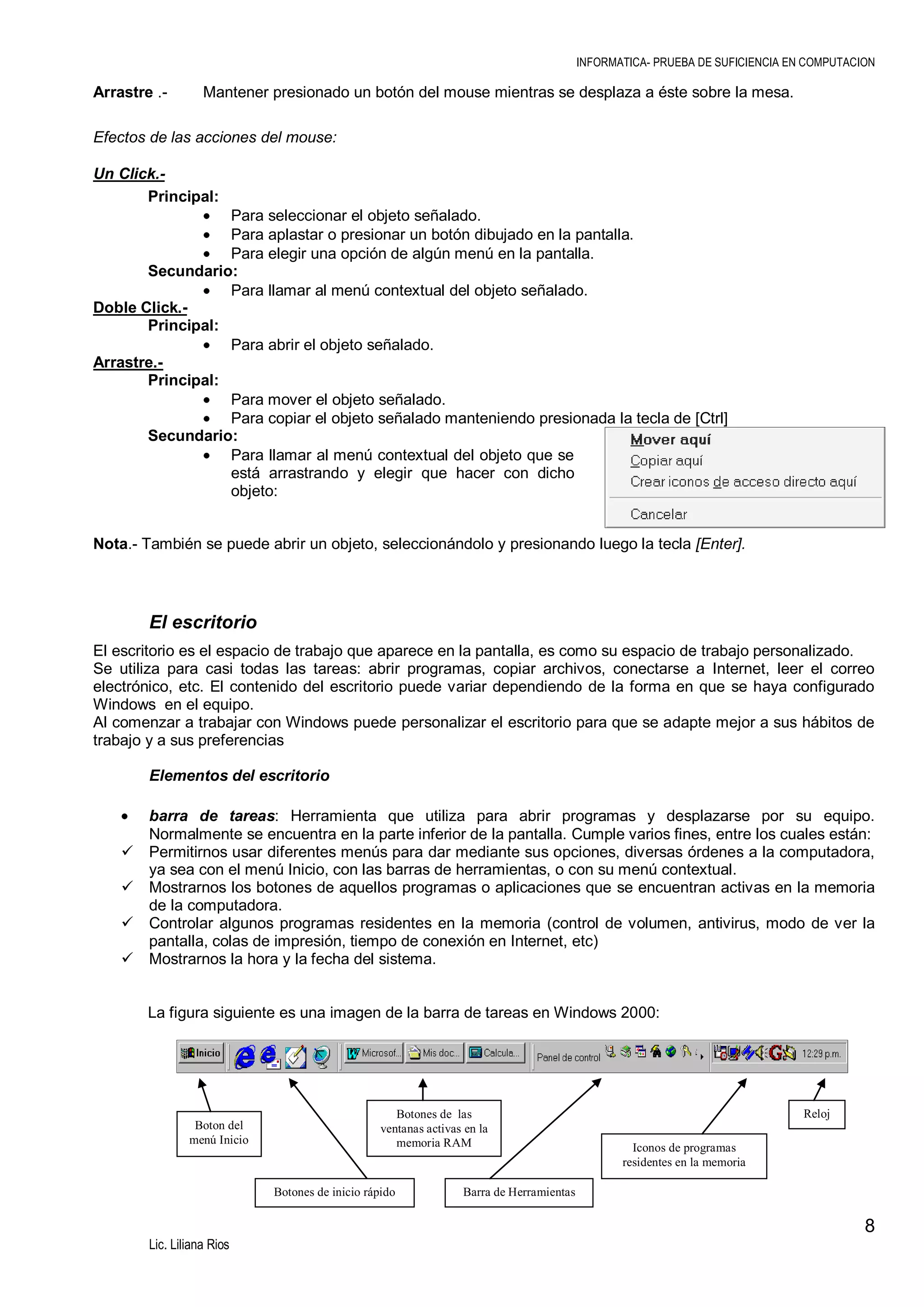 INFORMATICA- PRUEBA DE SUFICIENCIA EN COMPUTACION

Arrastre .-

Mantener presionado un botón del mouse mientras se desplaza a éste sobre la mesa.

Efectos de las acciones del mouse:
Un Click.Principal:
Para seleccionar el objeto señalado.
Para aplastar o presionar un botón dibujado en la pantalla.
Para elegir una opción de algún menú en la pantalla.
Secundario:
Para llamar al menú contextual del objeto señalado.
Doble Click.Principal:
Para abrir el objeto señalado.
Arrastre.Principal:
Para mover el objeto señalado.
Para copiar el objeto señalado manteniendo presionada la tecla de [Ctrl]
Secundario:
Para llamar al menú contextual del objeto que se
está arrastrando y elegir que hacer con dicho
objeto:
Nota.- También se puede abrir un objeto, seleccionándolo y presionando luego la tecla [Enter].

El escritorio
El escritorio es el espacio de trabajo que aparece en la pantalla, es como su espacio de trabajo personalizado.
Se utiliza para casi todas las tareas: abrir programas, copiar archivos, conectarse a Internet, leer el correo
electrónico, etc. El contenido del escritorio puede variar dependiendo de la forma en que se haya configurado
Windows en el equipo.
Al comenzar a trabajar con Windows puede personalizar el escritorio para que se adapte mejor a sus hábitos de
trabajo y a sus preferencias
Elementos del escritorio






barra de tareas: Herramienta que utiliza para abrir programas y desplazarse por su equipo.
Normalmente se encuentra en la parte inferior de la pantalla. Cumple varios fines, entre los cuales están:
Permitirnos usar diferentes menús para dar mediante sus opciones, diversas órdenes a la computadora,
ya sea con el menú Inicio, con las barras de herramientas, o con su menú contextual.
Mostrarnos los botones de aquellos programas o aplicaciones que se encuentran activas en la memoria
de la computadora.
Controlar algunos programas residentes en la memoria (control de volumen, antivirus, modo de ver la
pantalla, colas de impresión, tiempo de conexión en Internet, etc)
Mostrarnos la hora y la fecha del sistema.

La figura siguiente es una imagen de la barra de tareas en Windows 2000:

Boton del
menú Inicio

Botones de las
ventanas activas en la
memoria RAM

Botones de inicio rápido

Reloj
Iconos de programas
residentes en la memoria

Barra de Herramientas

8
Lic. Liliana Rios

 