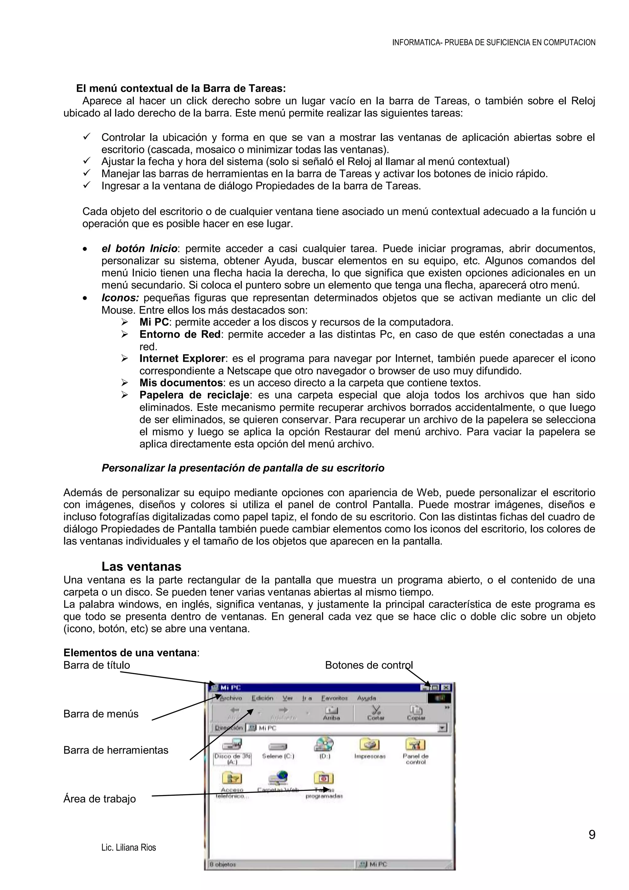 INFORMATICA- PRUEBA DE SUFICIENCIA EN COMPUTACION

El menú contextual de la Barra de Tareas:
Aparece al hacer un click derecho sobre un lugar vacío en la barra de Tareas, o también sobre el Reloj
ubicado al lado derecho de la barra. Este menú permite realizar las siguientes tareas:





Controlar la ubicación y forma en que se van a mostrar las ventanas de aplicación abiertas sobre el
escritorio (cascada, mosaico o minimizar todas las ventanas).
Ajustar la fecha y hora del sistema (solo si señaló el Reloj al llamar al menú contextual)
Manejar las barras de herramientas en la barra de Tareas y activar los botones de inicio rápido.
Ingresar a la ventana de diálogo Propiedades de la barra de Tareas.

Cada objeto del escritorio o de cualquier ventana tiene asociado un menú contextual adecuado a la función u
operación que es posible hacer en ese lugar.
el botón Inicio: permite acceder a casi cualquier tarea. Puede iniciar programas, abrir documentos,
personalizar su sistema, obtener Ayuda, buscar elementos en su equipo, etc. Algunos comandos del
menú Inicio tienen una flecha hacia la derecha, lo que significa que existen opciones adicionales en un
menú secundario. Si coloca el puntero sobre un elemento que tenga una flecha, aparecerá otro menú.
Iconos: pequeñas figuras que representan determinados objetos que se activan mediante un clic del
Mouse. Entre ellos los más destacados son:
 Mi PC: permite acceder a los discos y recursos de la computadora.
 Entorno de Red: permite acceder a las distintas Pc, en caso de que estén conectadas a una
red.
 Internet Explorer: es el programa para navegar por Internet, también puede aparecer el icono
correspondiente a Netscape que otro navegador o browser de uso muy difundido.
 Mis documentos: es un acceso directo a la carpeta que contiene textos.
 Papelera de reciclaje: es una carpeta especial que aloja todos los archivos que han sido
eliminados. Este mecanismo permite recuperar archivos borrados accidentalmente, o que luego
de ser eliminados, se quieren conservar. Para recuperar un archivo de la papelera se selecciona
el mismo y luego se aplica la opción Restaurar del menú archivo. Para vaciar la papelera se
aplica directamente esta opción del menú archivo.
Personalizar la presentación de pantalla de su escritorio
Además de personalizar su equipo mediante opciones con apariencia de Web, puede personalizar el escritorio
con imágenes, diseños y colores si utiliza el panel de control Pantalla. Puede mostrar imágenes, diseños e
incluso fotografías digitalizadas como papel tapiz, el fondo de su escritorio. Con las distintas fichas del cuadro de
diálogo Propiedades de Pantalla también puede cambiar elementos como los iconos del escritorio, los colores de
las ventanas individuales y el tamaño de los objetos que aparecen en la pantalla.

Las ventanas
Una ventana es la parte rectangular de la pantalla que muestra un programa abierto, o el contenido de una
carpeta o un disco. Se pueden tener varias ventanas abiertas al mismo tiempo.
La palabra windows, en inglés, significa ventanas, y justamente la principal característica de este programa es
que todo se presenta dentro de ventanas. En general cada vez que se hace clic o doble clic sobre un objeto
(icono, botón, etc) se abre una ventana.
Elementos de una ventana:
Barra de título

Botones de control

Barra de menús
Barra de herramientas

Área de trabajo

9
Lic. Liliana Rios

 