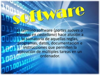 El término software (partes suaves o
blandas en castellano) hace alusión a
la sumatoria de aquellas reglas,
programas, datos, documentación e
instrucciones que permiten la
ejecución de múltiples tareas en un
ordenador.

 