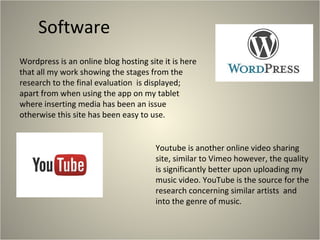 Software
Wordpress is an online blog hosting site it is here
that all my work showing the stages from the
research to the final evaluation is displayed;
apart from when using the app on my tablet
where inserting media has been an issue
otherwise this site has been easy to use.

Youtube is another online video sharing
site, similar to Vimeo however, the quality
is significantly better upon uploading my
music video. YouTube is the source for the
research concerning similar artists and
into the genre of music.

 
