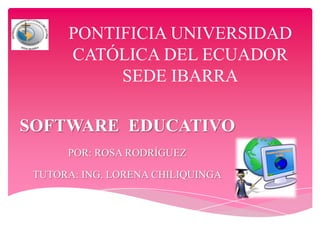 PONTIFICIA UNIVERSIDAD
CATÓLICA DEL ECUADOR
SEDE IBARRA
SOFTWARE EDUCATIVO
POR: ROSA RODRÍGUEZ
TUTORA: ING. LORENA CHILIQUINGA

 