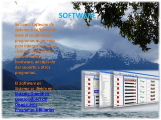 SOFTWARE
Se llama Software de
Sistema o Software de
Base al conjunto de
programas que sirven
para interactuar con el
sistema, confiriendo
control sobre el
hardware, además de
dar soporte a otros
programas.
El Software de
Sistema se divide en:
Sistema Operativo
Controladores de
Dispositivos
Programas Utilitarios

 