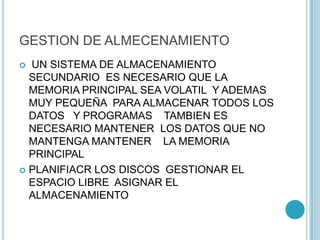 GESTION DE ALMECENAMIENTO
 UN SISTEMA DE ALMACENAMIENTO
SECUNDARIO ES NECESARIO QUE LA
MEMORIA PRINCIPAL SEA VOLATIL Y ADEMAS
MUY PEQUEÑA PARA ALMACENAR TODOS LOS
DATOS Y PROGRAMAS TAMBIEN ES
NECESARIO MANTENER LOS DATOS QUE NO
MANTENGA MANTENER LA MEMORIA
PRINCIPAL
 PLANIFIACR LOS DISCOS GESTIONAR EL
ESPACIO LIBRE ASIGNAR EL
ALMACENAMIENTO
 