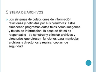 SISTEMA DE ARCHIVOS
 Los sistemas de colecciones de información
relacionas y definidas por sus creadores estos
almacenan programas datos tales como imágenes
y textos de información la base de datos es
responsable de construir y eliminar archivos y
directorios que ofrecen funciones para manipular
archivos y directorios y realisar copias de
seguridad
 