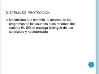 SISTEMA DE PROTECCIÓN
 Mecanismo que controla el acceso de los
programas de los usuarios a los recursos del
sistema EL SO se encarga distinguir de uso
autorizado y no autorizado
 