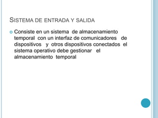 SISTEMA DE ENTRADA Y SALIDA
 Consiste en un sistema de almacenamiento
temporal con un interfaz de comunicadores de
dispositivos y otros dispositivos conectados el
sistema operativo debe gestionar el
almacenamiento temporal
 