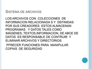 SISTEMA DE ARCHIVOS
LOS ARCHIVOS CON COLECCIONES DE
INFORMACION RELACIONADA S Y DEFINIDAS
POR SUS CREADORES ESTOS ALMACENAN
PROGRAMAS Y DATOS TALES COMO
IMÁGENES,.TEXTOS,INFORMACION, DE ABCE DE
DATOS ES RESPONSABLE DE CONTRUIR Y
ELIMINAR ARCHIVOS Y DIRECTORIOS
PFRECER FUNCIONES PARA MANIPULAR
COPIAS DE SEGURIDAD
 