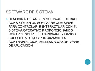 SOFTWARE DE SISTEMA
 DENOMINADO TAMBIEN SOFTWARE DE BACE
CONSISTE EN UN SOFTWARE QUE SIRVE
PARA CONTROLAR E INTERACTUAR CON EL
SISTEMA OPERATIVO PROPORCIONANDO
CONTROL SOBRE EL HARDWARE Y DANDO
SOPORTE A OTROS PROGRAMAS EN
CONTRAPOCICION DEL LLAMADO SOFTWARE
DE APLICACIÓN
 