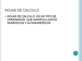 HOJAS DE CALCULO
 HOJAS DE CALCULO ES UN TIPO DE
ORDENADOR QUE MANIPULA DATOS
NUMERICOS Y ALFANUMERICOS
 