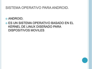SISTEMA OPERATIVO PARA ANDROID.
 ANDROID;
 ES UN SISTEMA OPERATIVO BASADO EN EL
KERNEL DE LINUX DISEÑADO PARA
DISPOSITIVOS MOVILES
 