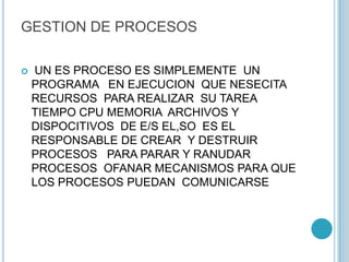 GESTION DE PROCESOS
 UN ES PROCESO ES SIMPLEMENTE UN
PROGRAMA EN EJECUCION QUE NESECITA
RECURSOS PARA REALIZAR SU TAREA
TIEMPO CPU MEMORIA ARCHIVOS Y
DISPOCITIVOS DE E/S EL,SO ES EL
RESPONSABLE DE CREAR Y DESTRUIR
PROCESOS PARA PARAR Y RANUDAR
PROCESOS OFANAR MECANISMOS PARA QUE
LOS PROCESOS PUEDAN COMUNICARSE
 