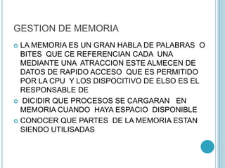 GESTION DE MEMORIA
 LA MEMORIA ES UN GRAN HABLA DE PALABRAS O
BITES QUE CE REFERENCIAN CADA UNA
MEDIANTE UNA ATRACCION ESTE ALMECEN DE
DATOS DE RAPIDO ACCESO QUE ES PERMITIDO
POR LA CPU Y LOS DISPOCITIVO DE ELSO ES EL
RESPONSABLE DE
 DICIDIR QUE PROCESOS SE CARGARAN EN
MEMORIA CUANDO HAYA ESPACIO DISPONIBLE
 CONOCER QUE PARTES DE LA MEMORIA ESTAN
SIENDO UTILISADAS
 