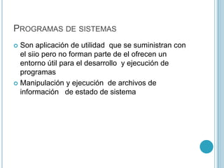 PROGRAMAS DE SISTEMAS
 Son aplicación de utilidad que se suministran con
el siio pero no forman parte de el ofrecen un
entorno útil para el desarrollo y ejecución de
programas
 Manipulación y ejecución de archivos de
información de estado de sistema
 