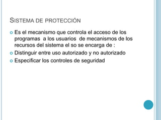 SISTEMA DE PROTECCIÓN
 Es el mecanismo que controla el acceso de los
programas a los usuarios de mecanismos de los
recursos del sistema el so se encarga de :
 Distinguir entre uso autorizado y no autorizado
 Especificar los controles de seguridad
 