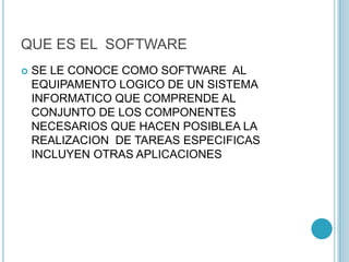 QUE ES EL SOFTWARE
 SE LE CONOCE COMO SOFTWARE AL
EQUIPAMENTO LOGICO DE UN SISTEMA
INFORMATICO QUE COMPRENDE AL
CONJUNTO DE LOS COMPONENTES
NECESARIOS QUE HACEN POSIBLEA LA
REALIZACION DE TAREAS ESPECIFICAS
INCLUYEN OTRAS APLICACIONES
 