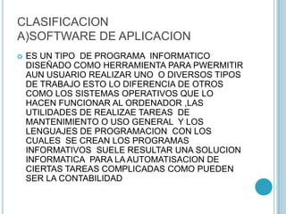 CLASIFICACION
A)SOFTWARE DE APLICACION
 ES UN TIPO DE PROGRAMA INFORMATICO
DISEÑADO COMO HERRAMIENTA PARA PWERMITIR
AUN USUARIO REALIZAR UNO O DIVERSOS TIPOS
DE TRABAJO ESTO LO DIFERENCIA DE OTROS
COMO LOS SISTEMAS OPERATIVOS QUE LO
HACEN FUNCIONAR AL ORDENADOR ,LAS
UTILIDADES DE REALIZAE TAREAS DE
MANTENIMIENTO O USO GENERAL Y LOS
LENGUAJES DE PROGRAMACION CON LOS
CUALES SE CREAN LOS PROGRAMAS
INFORMATIVOS SUELE RESULTAR UNA SOLUCION
INFORMATICA PARA LA AUTOMATISACION DE
CIERTAS TAREAS COMPLICADAS COMO PUEDEN
SER LA CONTABILIDAD
 