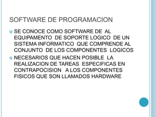 SOFTWARE DE PROGRAMACION
 SE CONOCE COMO SOFTWARE DE AL
EQUIPAMENTO DE SOPORTE LOGICO DE UN
SISTEMA INFORMATICO QUE COMPRENDE AL
CONJUNTO DE LOS COMPONENTES LOGICOS
 NECESARIOS QUE HACEN POSIBLE LA
REALIZACION DE TAREAS ESPECIFICAS EN
CONTRAPOCISION A LOS COMPONENTES
FISICOS QUE SON LLAMADOS HARDWARE
 