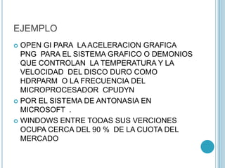 EJEMPLO
 OPEN GI PARA LA ACELERACION GRAFICA
PNG PARA EL SISTEMA GRAFICO O DEMONIOS
QUE CONTROLAN LA TEMPERATURA Y LA
VELOCIDAD DEL DISCO DURO COMO
HDRPARM O LA FRECUENCIA DEL
MICROPROCESADOR CPUDYN
 POR EL SISTEMA DE ANTONASIA EN
MICROSOFT .
 WINDOWS ENTRE TODAS SUS VERCIONES
OCUPA CERCA DEL 90 % DE LA CUOTA DEL
MERCADO
 