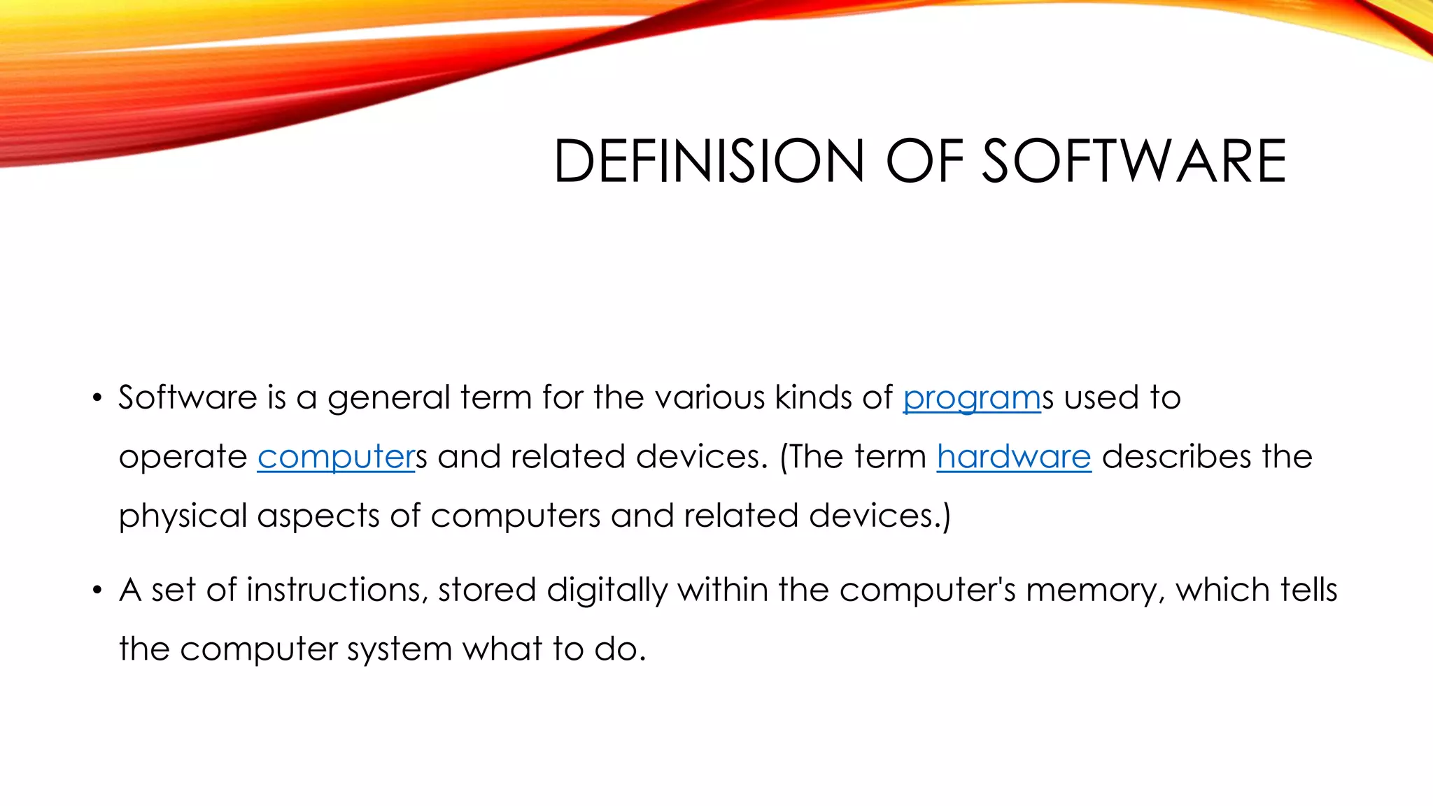 DEFINISION OF SOFTWARE
• Software is a general term for the various kinds of programs used to
operate computers and related devices. (The term hardware describes the
physical aspects of computers and related devices.)
• A set of instructions, stored digitally within the computer's memory, which tells
the computer system what to do.