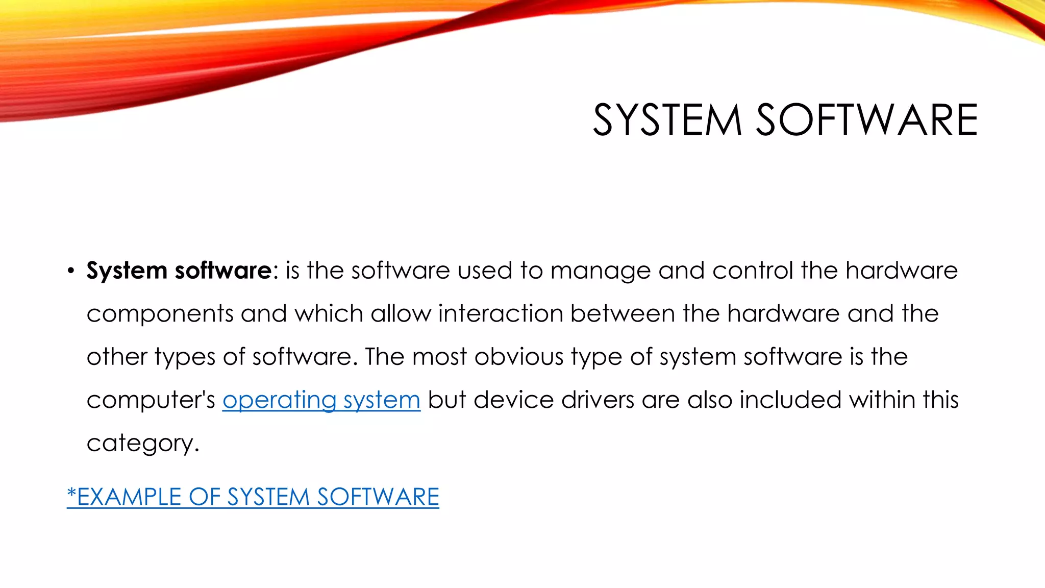 SYSTEM SOFTWARE
• System software: is the software used to manage and control the hardware
components and which allow interaction between the hardware and the
other types of software. The most obvious type of system software is the
computer's operating system but device drivers are also included within this
category.
*EXAMPLE OF SYSTEM SOFTWARE