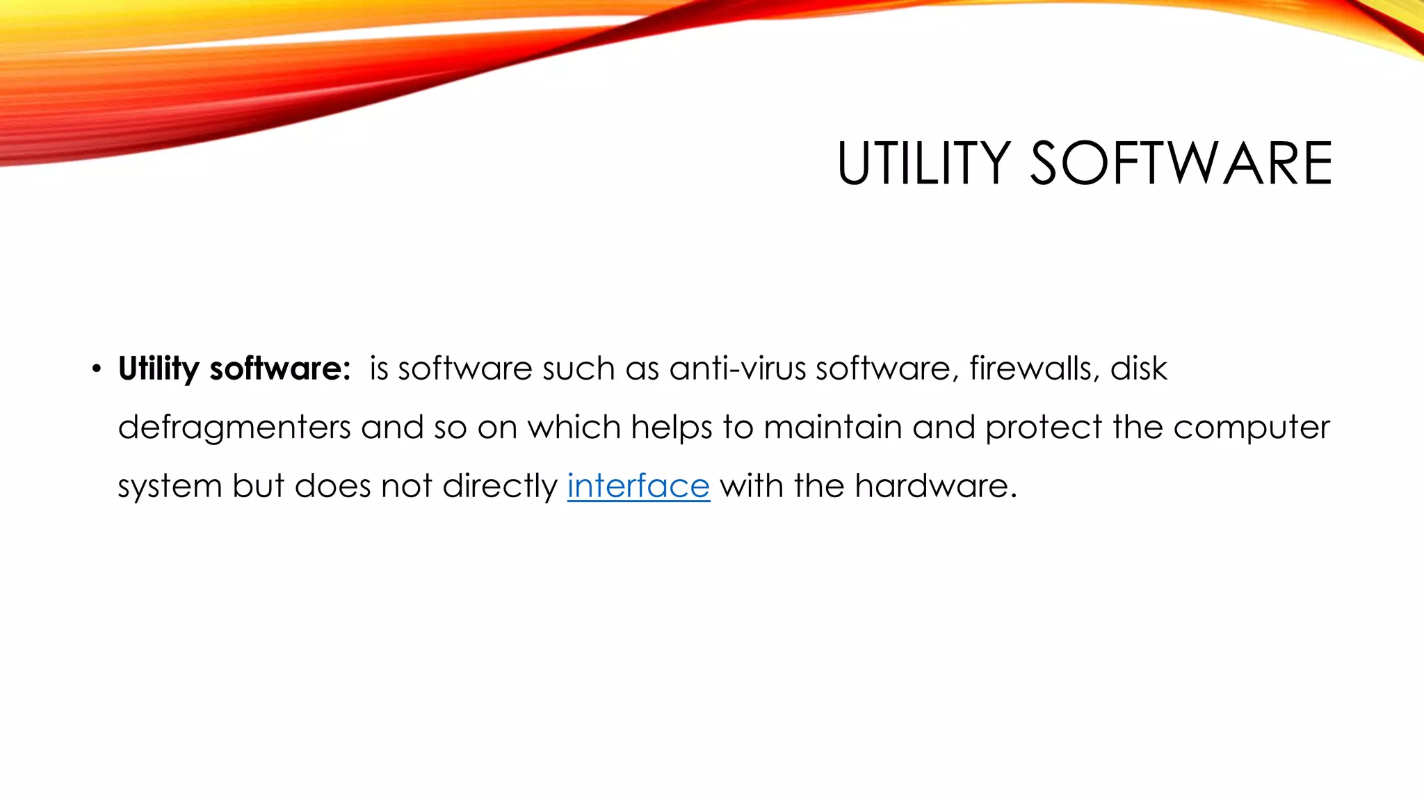 UTILITY SOFTWARE
• Utility software: is software such as anti-virus software, firewalls, disk
defragmenters and so on which helps to maintain and protect the computer
system but does not directly interface with the hardware.