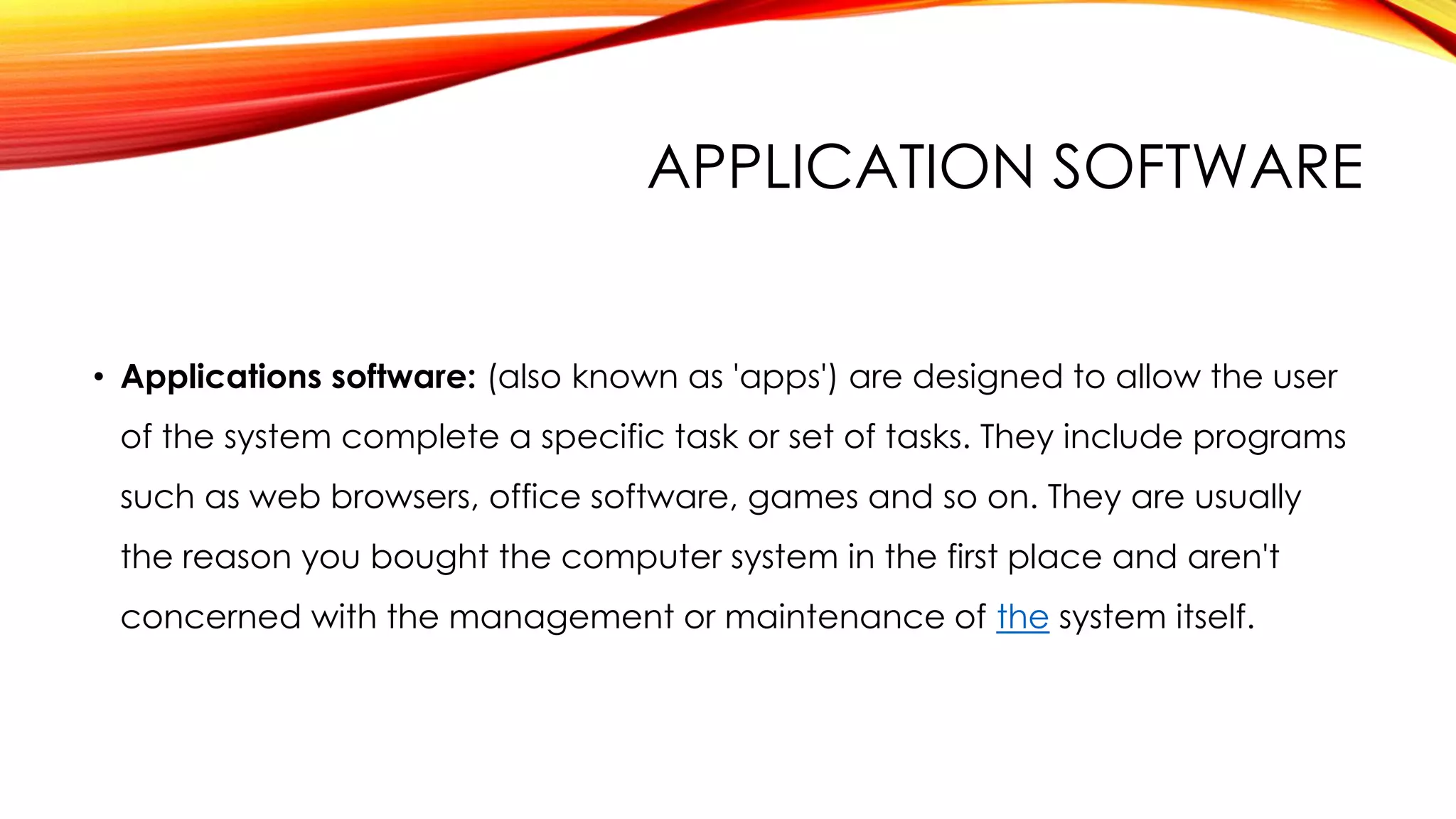 APPLICATION SOFTWARE
• Applications software: (also known as 'apps') are designed to allow the user
of the system complete a specific task or set of tasks. They include programs
such as web browsers, office software, games and so on. They are usually
the reason you bought the computer system in the first place and aren't
concerned with the management or maintenance of the system itself.