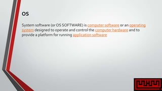 OS
System software (or OS SOFTWARE) is computer software or an operating
system designed to operate and control the computer hardware and to
provide a platform for running application software
 