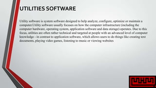 UTILITIES SOFTWARE
Utility software is system software designed to help analyze, configure, optimize or maintain a
computer.Utility software usually focuses on how the computer infrastructure (including the
computer hardware, operating system, application software and data storage) operates. Due to this
focus, utilities are often rather technical and targeted at people with an advanced level of computer
knowledge - in contrast to application software, which allows users to do things like creating text
documents, playing video games, listening to music or viewing websites
 
