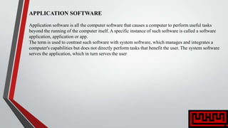 APPLICATION SOFTWARE
Application software is all the computer software that causes a computer to perform useful tasks
beyond the running of the computer itself. A specific instance of such software is called a software
application, application or app.
The term is used to contrast such software with system software, which manages and integrates a
computer's capabilities but does not directly perform tasks that benefit the user. The system software
serves the application, which in turn serves the user
 
