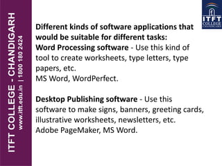 Different kinds of software applications that
would be suitable for different tasks:
Word Processing software - Use this kind of
tool to create worksheets, type letters, type
papers, etc.
MS Word, WordPerfect.
Desktop Publishing software - Use this
software to make signs, banners, greeting cards,
illustrative worksheets, newsletters, etc.
Adobe PageMaker, MS Word.
 
