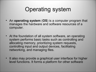 Operating system
• An operating system (OS) is a computer program that
manages the hardware and software resources of a
computer.
• At the foundation of all system software, an operating
system performs basic tasks such as controlling and
allocating memory, prioritizing system requests,
controlling input and output devices, facilitating
networking, and managing files.
• It also may provide a graphical user interface for higher
level functions. It forms a platform for other software
 