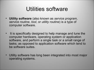 Utilities software
• Utility software (also known as service program,
service routine, tool, or utility routine) is a type of
computer software.
• It is specifically designed to help manage and tune the
computer hardware, operating system or application
software, and perform a single task or a small range of
tasks; as opposed to application software which tend to
be software suites.
• Utility software has long been integrated into most major
operating systems.
 