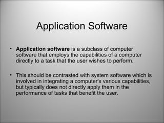 Application Software
• Application software is a subclass of computer
software that employs the capabilities of a computer
directly to a task that the user wishes to perform.
• This should be contrasted with system software which is
involved in integrating a computer's various capabilities,
but typically does not directly apply them in the
performance of tasks that benefit the user.
 