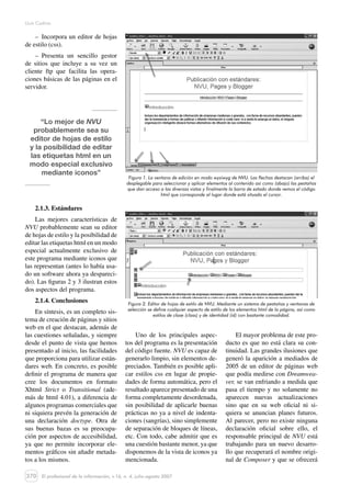 370
Lluís Codina
El profesional de la información, v.16, n. 4, julio-agosto 2007
–  Incorpora un editor de hojas
de estilo (css).
–  Presenta un sencillo gestor
de sitios que incluye a su vez un
cliente ftp que facilita las opera-
ciones básicas de las páginas en el
servidor.
“Lo mejor de NVU
probablemente sea su
editor de hojas de estilo
y la posibilidad de editar
las etiquetas html en un
modo especial exclusivo
mediante iconos”
2.1.3. Estándares
Las mejores características de
NVU probablemente sean su editor
de hojas de estilo y la posibilidad de
editar las etiquetas html en un modo
especial actualmente exclusivo de
este programa mediante iconos que
las representan (antes lo había usa-
do un software ahora ya despareci-
do). Las figuras 2 y 3 ilustran estos
dos aspectos del programa.
2.1.4. Conclusiones
En síntesis, es un completo sis-
tema de creación de páginas y sitios
web en el que destacan, además de
las cuestiones señaladas, y siempre
desde el punto de vista que hemos
presentado al inicio, las facilidades
que proporciona para utilizar están-
dares web. En concreto, es posible
definir el programa de manera que
cree los documentos en formato
Xhtml Strict o Transitional (ade-
más de html 4.01), a diferencia de
algunos programas comerciales que
ni siquiera prevén la generación de
una declaración doctype. Otra de
sus buenas bazas es su preocupa-
ción por aspectos de accesibilidad,
ya que no permite incorporar ele-
mentos gráficos sin añadir metada-
tos a los mismos.
Figura 1. La ventana de edición en modo wysiwyg de NVU. Las flechas destacan (arriba) el
desplegable para seleccionar y aplicar elementos al contenido así como (abajo) las pestañas
que dan acceso a las diversas vistas y finalmente la barra de estado donde vemos el código
html que corresponde al lugar donde está situado el cursor.
Figura 2. Editor de hojas de estilo de NVU. Mediante un sistema de pestañas y ventanas de
selección se define cualquier aspecto de estilo de los elementos html de la página, así como
estilos de clase (class) y de identidad (id) con bastante comodidad.
Uno de los principales aspec-
tos del programa es la presentación
del código fuente. NVU es capaz de
generarlo limpio, sin elementos de-
preciados. También es posible apli-
car estilos css en lugar de propie-
dades de forma automática, pero el
resultado aparece presentado de una
forma completamente desordenada,
sin posibilidad de aplicarle buenas
prácticas no ya a nivel de indenta-
ciones (sangrías), sino simplemente
de separación de bloques de líneas,
etc. Con todo, cabe admitir que es
una cuestión bastante menor, ya que
disponemos de la vista de iconos ya
mencionada.
El mayor problema de este pro-
ducto es que no está clara su con-
tinuidad. Las grandes ilusiones que
generó la aparición a mediados de
2005 de un editor de páginas web
que podía medirse con Dreamwea-
ver, se van enfriando a medida que
pasa el tiempo y no solamente no
aparecen nuevas actualizaciones
sino que en su web oficial ni si-
quiera se anuncian planes futuros.
Al parecer, pero no existe ninguna
declaración oficial sobre ello, el
responsable principal de NVU está
trabajando para un nuevo desarro-
llo que recuperará el nombre origi-
nal de Composer y que se ofrecerá
 