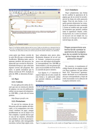 371
Publicar con estándares web mediqaante herramientas de coste cero: revisión de NVU, Pages y Blogger
El profesional de la información, v.16, n. 4, julio-agosto 2007
como parte una futura versión de
la suite Mozilla que se denominará
SeaMonkey. Mientras tanto, ante la
aparente parálisis del proyecto, ha
aparecido una versión no oficial de-
nominada Kompozer que soluciona
algunos errores del programa. Por
tanto, se puede considerar que la
última versión de NVU, fechada en
julio de 2006, se denomina Kompo-
zer.
2.2. Pages
2.2.1. Contexto
Es una aplicación online de Go-
ogle que une un sistema de edición
de páginas con uno de publicación
online con un espacio de alojamien-
to (100 MB), y todo ello de forma
gratuita.
http://pages.google.com
2.2.2. Prestaciones
Es uno de los sistemas de pu-
blicación web más rápidos del mer-
cado y si lo comparamos con solu-
ciones similares de pago, aunque
posiblemente no sea la mejor ni la
más completa, sí puede decirse que
es una de las mejores, ofreciendo
una calidad y un nivel de prestacio-
nes que hubiera sido inimaginable
encontrar, incluso bajo algún coste,
hace solamente unos pocos años.
Realmente disponer de un url con
el formato cualquiercosa.google-
pages.com, del espacio de hospeda-
je correspondiente (los 100 MB ya
mencionados) y de una primera pá-
gina con un notable nivel de diseño,
es cuestión de pocos minutos.
Las figuras 4 y 5 muestran el
aspecto típico de un sitio creado de
esta forma y la aplicación online
que permite elaborar y modificar
las páginas.
2.2.3. Estándares
Pages proporciona una forma
tal de cambiar la apariencia de la
página que de no existir la tecnolo-
gía de las hojas de estilo parecería
magia. Visto de otra forma, si al-
guien quisiera demostrar las venta-
jas de la separación entre contenido
y forma no tendría más que acudir
al formulario que permite cambiar
tanto la apariencia (fuente, color,
background, etc.) como la estructu-
ra (layout) con un simple clic. La
razón no es otra que un uso magis-
tral de hojas de estilo.
“Pages proporciona una
forma tal de cambiar la
apariencia de la página
que de no existir la técnica
de las hojas de estilo
parecería magia”
En concreto, si examinamos el
código fuente de una página creada
con Pages podemos ver que utiliza
html 4.01 Transitional oportuna-
mente declarado en la declaración
doctype correspondiente y hojas de
estilo incrustadas en la cabecera de
la página (elemento style).
Figura 3. Las flechas señalan algunos de los iconos. Cada uno de ellos es un elemento html (a,
p, hr, etc.). La disposición de los iconos muestra también la estructura jerárquica de la página.
Haciendo clic sobre ellos se abre una ventana que permite añadir atributos a los elementos.
Figura 4. La página principal de un sitio creado con Google Pages como test para este artículo.
 