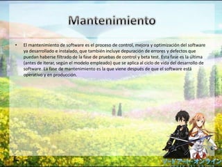 • El mantenimiento de software es el proceso de control, mejora y optimización del software
ya desarrollado e instalado, que también incluye depuración de errores y defectos que
puedan haberse filtrado de la fase de pruebas de control y beta test. Esta fase es la última
(antes de iterar, según el modelo empleado) que se aplica al ciclo de vida del desarrollo de
software. La fase de mantenimiento es la que viene después de que el software está
operativo y en producción.
 