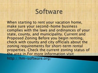 When starting to rent your vacation home,
make sure your second-home business
complies with the laws and ordinances of your
state, county, and municipality. Current and
Proposed Zoning Before you begin renting,
check with county and city officials about the
zoning requirements for short-term rental
properties. Check the current zoning status of
the area in.For more information visit
http://hm-software.org/
 