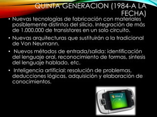 QUINTA GENERACION (1984-A LA
FECHA)
• Nuevas tecnologías de fabricación con materiales
posiblemente distintos del silicio. Integración de más
de 1.000.000 de transistores en un solo circuito.
• Nuevas arquitecturas que sustituirán a la tradicional
de Von Neumann.
• Nuevos métodos de entrada/salida: identificación
del lenguaje oral, reconocimiento de formas, síntesis
del lenguaje hablado, etc.
• Inteligencia artificial: resolución de problemas,
deducciones lógicas, adquisición y elaboración de
conocimientos.
 