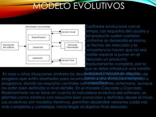 MODELO EVOLUTIVOS
El software evoluciona con el
tiempo. Los requisitos del usuario y
del producto suelen cambiar
conforme se desarrolla el mismo.
Las fechas de mercado y la
competencia hacen que no sea
posible esperar a poner en el
mercado un producto
absolutamente completo, por lo
que se debe introducir una versión
funcional limitada de alguna
forma para aliviar las presiones
competitivas.
En esas u otras situaciones similares los desarrolladores necesitan modelos de
progreso que estén diseñados para acomodarse a una evolución temporal o
progresiva, donde los requisitos centrales son conocidos de antemano, aunque
no estén bien definidos a nivel detalle. En el modelo Cascada y Cascada
Realimentado no se tiene en cuenta la naturaleza evolutiva del software, se
plantea como estático con requisitos bien conocidos y definidos desde el inicio.
Los evolutivos son modelos iterativos, permiten desarrollar versiones cada vez
más completas y complejas, hasta llegar al objetivo final deseado.
 