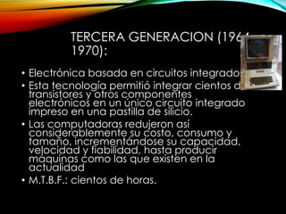TERCERA GENERACION (1964-
1970):
• Electrónica basada en circuitos integrados.
• Esta tecnología permitió integrar cientos de
transistores y otros componentes
electrónicos en un único circuito integrado
impreso en una pastilla de silicio.
• Las computadoras redujeron así
considerablemente su costo, consumo y
tamaño, incrementándose su capacidad,
velocidad y fiabilidad, hasta producir
máquinas como las que existen en la
actualidad
• M.T.B.F.: cientos de horas.
 