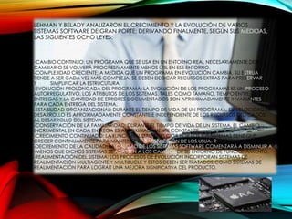 LEHMAN Y BELADY ANALIZARON EL CRECIMIENTO Y LA EVOLUCIÓN DE VARIOS
SISTEMAS SOFTWARE DE GRAN PORTE; DERIVANDO FINALMENTE, SEGÚN SUS MEDIDAS,
LAS SIGUIENTES OCHO LEYES:
-CAMBIO CONTINUO: UN PROGRAMA QUE SE USA EN UN ENTORNO REAL NECESARIAMENTE DEBE
CAMBIAR O SE VOLVERÁ PROGRESIVAMENTE MENOS ÚTIL EN ESE ENTORNO.
-COMPLEJIDAD CRECIENTE: A MEDIDA QUE UN PROGRAMA EN EVOLUCIÓN CAMBIA, SU ESTRUA
TIENDE A SER CADA VEZ MÁS COMPLEJA. SE DEBEN DEDICAR RECURSOS EXTRAS PARA PRESERVAR
YCTUR SIMPLIFICAR LA ESTRUCUTURA.
-EVOLUCIÓN PROLONGADA DEL PROGRAMA: LA EVOLUCIÓN DE LOS PROGRAMAS ES UN PROCESO
AUTORREGULATIVO. LOS ATRIBUTOS DE LOS SISTEMAS, TALES COMO TAMAÑO, TIEMPO ENTRE
ENTREGAS Y LA CANTIDAD DE ERRORES DOCUMENTADOS SON APROXIMADAMENTE INVARIANTES
PARA CADA ENTREGA DEL SISTEMA.
-ESTABILIDAD ORGANIZACIONAL: DURANTE EL TIEMPO DE VIDA DE UN PROGRAMA, SU VELOCIDAD DE
DESARROLLO ES APROXIMADAMENTE CONSTANTE E INDEPENDIENTE DE LOS RECURSOS DEDICADOS
AL DESARROLLO DEL SISTEMA.
-CONSERVACIÓN DE LA FAMILIARIDAD: DURANTE EL TIEMPO DE VIDA DE UN SISTEMA, EL CAMBIO
INCREMENTAL EN CADA ENTREGA ES APROXIMADAMENTE CONSTANTE.
-CRECIMIENTO CONTINUADO: LA FUNCIONALIDAD OFRECIDA POR LOS IOS SISTEMAS TIENE QUE
CRECER CONTINUAMENTE PARA MANTENER LA SATISFACCIÓN DE LOS USUA. R
-DECREMENTO DE LA CALIDAD: LA CALIDAD DE LOS SISTEMAS SOFTWARE COMENZARÁ A DISMINUIR A
-MENOS QUE DICHOS SISTEMAS SE ADAPTEN A LOS CAMBIOS DE SU ENTORNO DE FUNCIONAMIENTO.
-REALIMENTACIÓN DEL SISTEMA: LOS PROCESOS DE EVOLUCIÓN INCORPORAN SISTEMAS DE
REALIMENTACIÓN MULTIAGENTE Y MULTIBUCLE Y ESTOS DEBEN SER TRATADOS COMO SISTEMAS DE
REALIMENTACIÓN PARA LOGRAR UNA MEJORA SIGNIFICATIVA DEL PRODUCTO.
 