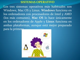 SISTEMAS OPERATIVO
Los tres sistemas operativos más habituales son
Windows, Mac OS y Linux. Windows funciona en
los ordenadores con procesadores de Intel y AMD
(los más comunes), Mac OS lo hace únicamente
en los ordenadores de Apple y Linux funciona en
ambas plataformas, aunque está mejor preparado
para la primera.
 