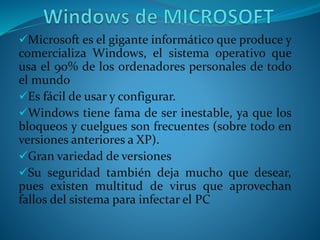 Microsoft es el gigante informático que produce y
comercializa Windows, el sistema operativo que
usa el 90% de los ordenadores personales de todo
el mundo
Es fácil de usar y configurar.
Windows tiene fama de ser inestable, ya que los
bloqueos y cuelgues son frecuentes (sobre todo en
versiones anteriores a XP).
Gran variedad de versiones
Su seguridad también deja mucho que desear,
pues existen multitud de virus que aprovechan
fallos del sistema para infectar el PC
 