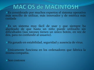 Es considerado por muchos expertos el sistema operativo
más sencillo de utilizar, más innovador y de estética más
cuidada
Es un sistema muy fácil de usar y que siempre ha
alardeado de que hasta un niño puede utilizarlo sin
dificultades (sus ratones tienen un único botón, en vez de
dos, para no confundir al usuario).
Ha ganado en estabilidad, seguridad y ausencia de virus.
Unicamente funciona en los ordenadores que fabrica la
misma compañía.
Son costosos
 